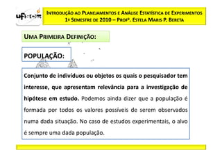 INTRODUÇÃO AO PLANEJAMENTOS E ANÁLISE ESTATÍSTICA DE EXPERIMENTOS
               1º SEMESTRE DE 2010 – PROFa. ESTELA MARIS P. BERETA

UMA PRIMEIRA DEFINIÇÃO:

POPULAÇÃO:

Conjunto de indivíduos ou objetos os quais o pesquisador tem
interesse, que apresentam relevância para a investigação de
hipótese em estudo. Podemos ainda dizer que a população é
formada por todos os valores possíveis de serem observados
numa dada situação. No caso de estudos experimentais, o alvo
é sempre uma dada população.
 