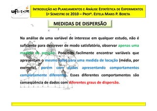 INTRODUÇÃO AO PLANEJAMENTOS E ANÁLISE ESTATÍSTICA DE EXPERIMENTOS
              1º SEMESTRE DE 2010 – PROFa. ESTELA MARIS P. BERETA

                   MEDIDAS DE DISPERSÃO

Na análise de uma variável de interesse em qualquer estudo, não é
suficiente para descrever de modo satisfatório, observar apenas uma
medida de posição. Podemos facilmente encontrar variáveis que
apresentam o mesmo valor para uma medida de locação (média, por
exemplo), porém com dados apresentando comportamentos
completamente diferentes. Esses diferentes comportamentos são
conseqüência de dados com diferentes graus de dispersão.
 