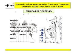 INTRODUÇÃO AO PLANEJAMENTOS E ANÁLISE ESTATÍSTICA DE EXPERIMENTOS
                1º SEMESTRE DE 2010 – PROFa. ESTELA MARIS P. BERETA

                     MEDIDAS DE DISPERSÃO


OBJETIVO:
Verificar o quanto os
valores observados estão
“dispersos”, ou ainda o
quanto      “variam”     os
dados.
 