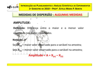INTRODUÇÃO AO PLANEJAMENTOS E ANÁLISE ESTATÍSTICA DE EXPERIMENTOS
              1º SEMESTRE DE 2010 – PROFa. ESTELA MARIS P. BERETA

     MEDIDAS DE DISPERSÃO : ALGUMAS MEDIDAS

AMPLITUDE:
Definição: Diferença entre o maior e o menor valor
observado nos dados observados.

Notação:
Seja X(n) = maior valor observado para a variável na amostra;
Seja X(1) = menor valor observado para a variável na amostra;

              Amplitude = A = X(n) – X(1)
 