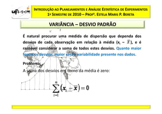 INTRODUÇÃO AO PLANEJAMENTOS E ANÁLISE ESTATÍSTICA DE EXPERIMENTOS
            1º SEMESTRE DE 2010 – PROFa. ESTELA MARIS P. BERETA

              VARIÂNCIA – DESVIO PADRÃO

É natural procurar uma medida de dispersão que dependa dos
desvios de cada observação em relação à média (xi – ), e é
razoável considerar a soma de todos estes desvios. Quanto maior
forem os desvios, maior será a variabilidade presente nos dados.

Problema:
A soma dos desvios em torno da média é zero:
 