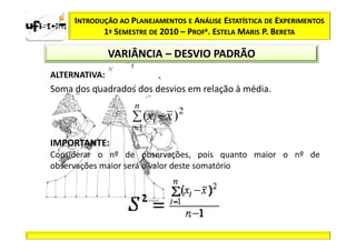 INTRODUÇÃO AO PLANEJAMENTOS E ANÁLISE ESTATÍSTICA DE EXPERIMENTOS
            1º SEMESTRE DE 2010 – PROFa. ESTELA MARIS P. BERETA

               VARIÂNCIA – DESVIO PADRÃO
ALTERNATIVA:
Soma dos quadrados dos desvios em relação à média.
                    n
                    ∑ (xi − x ) 2
                   i =1
                   i=
IMPORTANTE:
Considerar o nº de observações, pois quanto maior o nº de
observações maior será o valor deste somatório
 