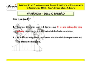 INTRODUÇÃO AO PLANEJAMENTOS E ANÁLISE ESTATÍSTICA DE EXPERIMENTOS
             1º SEMESTRE DE 2010 – PROFa. ESTELA MARIS P. BERETA

              VARIÂNCIA – DESVIO PADRÃO
Por que (n-1)?

1. Quando dividimos por n-1 temos que S2 é um estimador não
   viciado, importante propriedade da inferência estatística:

1. Se a amostra é grande, os valores obtidos dividindo por n ou n-1
   são praticamente iguais.
 