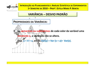 INTRODUÇÃO AO PLANEJAMENTOS E ANÁLISE ESTATÍSTICA DE EXPERIMENTOS
            1º SEMESTRE DE 2010 – PROFa. ESTELA MARIS P. BERETA

             VARIÂNCIA – DESVIO PADRÃO




3. Se somarmos ou subtrairmos de cada valor da variável uma
   constante a, a variância não se altera.
   Seja y = X + a, então Var(y) = Var (x + a)= Var(x).
 