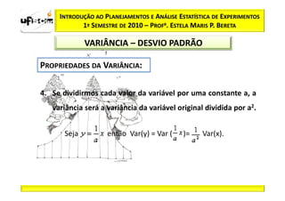 INTRODUÇÃO AO PLANEJAMENTOS E ANÁLISE ESTATÍSTICA DE EXPERIMENTOS
            1º SEMESTRE DE 2010 – PROFa. ESTELA MARIS P. BERETA

             VARIÂNCIA – DESVIO PADRÃO




4. Se dividirmos cada valor da variável por uma constante a, a
   variância será a variância da variável original dividida por a2.


      Seja          então Var(y) = Var (     )=    Var(x).
 