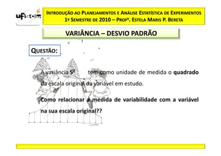 INTRODUÇÃO AO PLANEJAMENTOS E ANÁLISE ESTATÍSTICA DE EXPERIMENTOS
         1º SEMESTRE DE 2010 – PROFa. ESTELA MARIS P. BERETA

          VARIÂNCIA – DESVIO PADRÃO




A variância S2     tem como unidade de medida o quadrado
da escala original da variável em estudo.

Como relacionar a medida de variabilidade com a variável
na sua escala original??
 