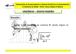 INTRODUÇÃO AO PLANEJAMENTOS E ANÁLISE ESTATÍSTICA DE EXPERIMENTOS
        1º SEMESTRE DE 2010 – PROFa. ESTELA MARIS P. BERETA

         VARIÂNCIA – DESVIO PADRÃO




Extrair a raiz quadrada da variância S2 dando origem ao
DESVIO PADRÃO S:
 