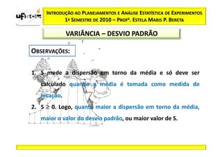 INTRODUÇÃO AO PLANEJAMENTOS E ANÁLISE ESTATÍSTICA DE EXPERIMENTOS
            1º SEMESTRE DE 2010 – PROFa. ESTELA MARIS P. BERETA

              VARIÂNCIA – DESVIO PADRÃO




1. S mede a dispersão em torno da média e só deve ser
   calculado quando a média é tomada como medida de
   locação.
2. S ≥ 0. Logo, quanto maior a dispersão em torno da média,
   maior o valor do desvio padrão, ou maior valor de S.
 