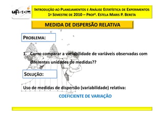 INTRODUÇÃO AO PLANEJAMENTOS E ANÁLISE ESTATÍSTICA DE EXPERIMENTOS
            1º SEMESTRE DE 2010 – PROFa. ESTELA MARIS P. BERETA

           MEDIDA DE DISPERSÃO RELATIVA




1. Como comparar a variabilidade de variáveis observadas com
   diferentes unidades de medidas??




Uso de medidas de dispersão (variabilidade) relativa:
                  COEFICIENTE DE VARIAÇÃO
 