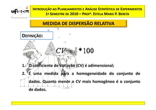 INTRODUÇÃO AO PLANEJAMENTOS E ANÁLISE ESTATÍSTICA DE EXPERIMENTOS
            1º SEMESTRE DE 2010 – PROFa. ESTELA MARIS P. BERETA

          MEDIDA DE DISPERSÃO RELATIVA




1. O coeficiente de variação (CV) é adimensional;
2. É uma medida para a homogeneidade do conjunto de
   dados. Quanto menor o CV mais homogêneo é o conjunto
   de dados.
 