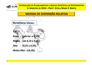 INTRODUÇÃO AO PLANEJAMENTOS E ANÁLISE ESTATÍSTICA DE EXPERIMENTOS
              1º SEMESTRE DE 2010 – PROFa. ESTELA MARIS P. BERETA

             MEDIDA DE DISPERSÃO RELATIVA




CV:
Baixo - (inferior a 0,10);
Médio - (de 0,10 a 0,25);
Alto    - (0,25 a 0,35);
              ≥
Muito Alto - (≥0,35).
 