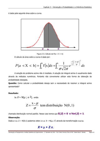 Capítulo 3 – Introdução a Probabilidade e a Inferência Estatística


é dada pela seguinte área sobre a curva.




                                                      Figura 3.5. Cálculo da P(a < X < b)
           O cálculo da área sobre a curva é dada por:

                                                                                                                       −1 x − µ 
                                                                                                                                        2
                                                                                                                                
             P{a < X < b} = ∫ f (x )dx = ∫
                                                               b                            b     1                    2 σ 
                                                                                                     e                                      dx
                                                              a                            a
                                                                                                σ 2π
           A solução do problema acima não é imediata. A solução da integral acima é usualmente dada
através de métodos numéricos. Portanto não conveniente utilizar esta forma de obtenção da
probabilidade desejada.
Questão: Como calcular a probabilidade deseja sem a necessidade de resolver a integral acima
apresentada?


Resultado:

           Se   X ~ N( ; σ 2),                  então


                                            x-µ
                                 Z=                         tem distribuição N(0 , 1)
                                               σ
chamada distribuição normal padrão. Nesse caso temos que                                       E(Z) = 0 e Var(Z) = 1.
Observação:
Dada a v.a. Z ~ N(0;1) podemos obter a v.a. X ~ N( ; σ2) através da transformação inversa


                                                       X = µ + Z σ.
Introdução ao Planejamento e Análise Estatística de Experimentos – 2o Semestre de 2010 – Prof. Pedro Ferreira Filho & Profa. Estela Maris P. Bereta   Página 10
 