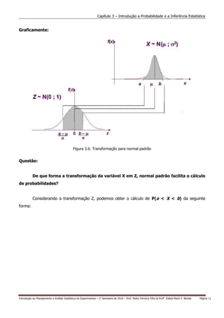 Capítulo 3 – Introdução a Probabilidade e a Inferência Estatística


Graficamente:




                                              Figura 3.6. Transformação para normal padrão


Questão:


           De que forma a transformação da variável X em Z, normal padrão facilita o cálculo
de probabilidades?


           Considerando a transformação Z, podemos obter o cálculo de P(a < X < b) da seguinte
forma:




Introdução ao Planejamento e Análise Estatística de Experimentos – 2o Semestre de 2010 – Prof. Pedro Ferreira Filho & Profa. Estela Maris P. Bereta   Página 11
 