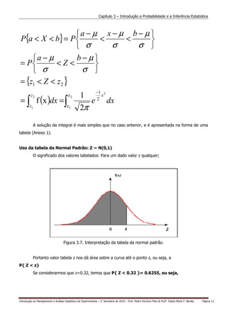 Capítulo 3 – Introdução a Probabilidade e a Inferência Estatística



                   a − µ x − µ b − µ 
 P{a < X < b} = P         <   <      
                    σ       σ    σ 
     a − µ        b−µ
 = P        <Z <        
      σ            σ 
 = {z1 < Z < z 2 }
                                                                −1
 = ∫ f (x )dx = ∫
         z2                             z2         1     x2
                                                      e 2 dx
        z1                             z1
                                                   2π

           A solução da integral é mais simples que no caso anterior, e é apresentada na forma de uma
tabela (Anexo 1).


Uso da tabela da Normal Padrão: Z ~ N(0,1)
           O significado dos valores tabelados: Para um dado valor z qualquer;




                                     Figura 3.7. Interpretação da tabela da normal padrão.


           Portanto valor tabela z nos dá área sobre a curva até o ponto z, ou seja, a
P{ Z < z}
           Se considerarmos que z=0.32, temos que P{ Z < 0.32 }= 0.6255, ou seja,




Introdução ao Planejamento e Análise Estatística de Experimentos – 2o Semestre de 2010 – Prof. Pedro Ferreira Filho & Profa. Estela Maris P. Bereta   Página 12
 