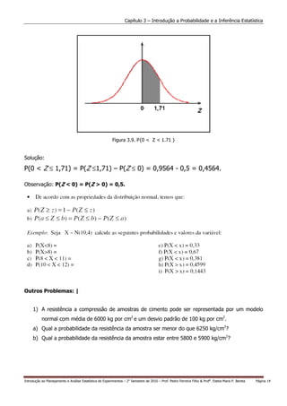 Capítulo 3 – Introdução a Probabilidade e a Inferência Estatística




                                                          Figura 3.9. P{0 < Z < 1.71 }


Solução:

P(0 < Z ≤ 1,71) = P(Z ≤1,71) – P(Z ≤ 0) = 0,9564 - 0,5 = 0,4564.

Observação: P(Z < 0) = P(Z > 0) = 0,5.




Outros Problemas: |


     1) A resistência a compressão de amostras de cimento pode ser representada por um modelo
           normal com média de 6000 kg por cm2 e um desvio padrão de 100 kg por cm2.
     a) Qual a probabilidade da resistência da amostra ser menor do que 6250 kg/cm2?
     b) Qual a probabilidade da resistência da amostra estar entre 5800 e 5900 kg/cm2?




Introdução ao Planejamento e Análise Estatística de Experimentos – 2o Semestre de 2010 – Prof. Pedro Ferreira Filho & Profa. Estela Maris P. Bereta   Página 14
 