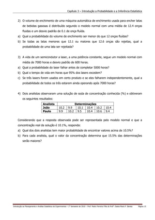 Capítulo 3 – Introdução a Probabilidade e a Inferência Estatística


     2) O volume de enchimento de uma máquina automática de enchimento usada para encher latas
           de bebidas gasosas é distribuído segundo o modelo normal com uma média de 12.4 onças
           fluidas e um desvio padrão de 0.1 de onça fluída.
     a) Qual a probabilidade do volume de enchimento ser menor do que 12 onças fluídas?
     b) Se todas as latas menores que 12.1 ou maiores que 12.6 onças são rejeitas, qual a
           probabilidade de uma lata ser rejeitada?


     3) A vida de um semicondutor a laser, a uma potência constante, segue um modelo normal com
           média de 7000 horas e desvio padrão de 600 horas.
     a) Qual a probabilidade do laser falhar antes de completar 5000 horas?
     b) Qual o tempo de vida em horas que 95% dos lasers excedem?
     c) Se três lasers forem usados em certo produto e se eles falharem independentemente, qual a
           probabilidade de todos os três estarem ainda operando após 7000 horas?


     4) Dois analistas observaram uma solução de soda de concentração conhecida (%) e obtiveram
           os seguintes resultados:
                                    Analista                               Determinações
                                    João                10.2       9.9      10.1 10.4 10.2                        10.4
                                    Paulo               9.9        10.2     9.5   10.4 10.6                       9.4


     Considerando que a resposta observada pode ser representada pelo modelo normal e que a
     concentração real da solução é 10.1%, responda:
     a) Qual dos dois analistas tem maior probabilidade de encontrar valores acima de 10.5%?
     b) Para cada analista, qual o valor da concentração determina que 15.5% das determinações
           serão maiores?




Introdução ao Planejamento e Análise Estatística de Experimentos – 2o Semestre de 2010 – Prof. Pedro Ferreira Filho & Profa. Estela Maris P. Bereta   Página 15
 