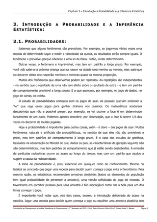 Capítulo 3 – Introdução a Probabilidade e a Inferência Estatística




3. INTRODUÇÃO                                      A       PROBABILIDADE                                     E       A       INFERÊNCIA
ESTATÍSTICA:

3.1. PROBABILIDADES:
      Sabemos que alguns fenômenos são previsíveis. Por exemplo, se jogarmos várias vezes uma
moeda de determinado lugar e medir a velocidade da queda, os resultados serão sempre iguais. O
fenômeno e previsível porque obedece a uma lei da física. Então, existe determinismo.
      Outras vezes, o fenômeno e imprevisível, mas tem um padrão a longo prazo. Por exemplo,
você não sabe se a próxima criança que ira nascer na cidade será menino ou menina, mas sabe que
no decorrer deste ano nascerão meninos e meninas quase na mesma proporção.
      Muitos dos fenômenos que observamos podem ser repetidos. As repetições são independentes
- no sentido que o resultado de uma não tem efeito sobre o resultado de outra - e tem um padrão
de comportamento previsível a longo prazo. E o que acontece, por exemplo, no jogo de dados, no
jogo de cartas, na roleta.
      O estudo de probabilidades começou com os jogos de azar. As pessoas queriam entender a
"lei" que rege esses jogos para ganhar dinheiro nos cassinos. Os matemáticos acabaram
descobrindo que não e possível prever, por exemplo, se vai ocorrer a face 6 em determinado
lançamento de um dado. Podemos apenas descobrir, por observação, que a face 6 ocorre 1/6 das
vezes no decorrer de muitas jogadas.
      Hoje a probabilidade é importante para outras coisas, além - é claro – dos jogos de azar. Muitos
fenômenos naturais e artificiais são probabilísticos, no sentido de que eles não são previsíveis a
priori, mas tem padrões de comportamento à longo prazo. É o caso dos estudos de genética,
baseados na observação de Mendel de que, dados os pais, as características da geração seguinte não
são determinísticas, mas tem padrões de comportamento que já estão sendo descobertos. A emissão
de partículas radioativas ocorre ao acaso ao longo do tempo, mas com um padrão que ajudou a
sugerir a causa da radioatividade.
      A idéia de probabilidade é, pois, essencial em qualquer ramo de conhecimento. Mesmo no
futebol se concorda que jogar uma moeda para decidir quem começa o jogo evita o favoritismo. Pela
mesma razão, os estatísticos recomendam amostras aleatórias (todos os elementos da população
tem igual probabilidade de pertencer a amostra), uma versão sofisticada do jogo de moedas. O
favoritismo em escolher pessoas para uma amostra é tão indesejável como dar a bola para um dos
times começar o jogo.
      É importante você notar que, nos dois casos, ocorreu a introdução deliberada do acaso na
escolha. Jogar uma moeda para decidir quem começa o jogo ou escolher uma amostra aleatória tem

Introdução ao Planejamento e Análise Estatística de Experimentos – 2o Semestre de 2010 – Prof. Pedro Ferreira Filho & Profa. Estela Maris P. Bereta   Página 2
 