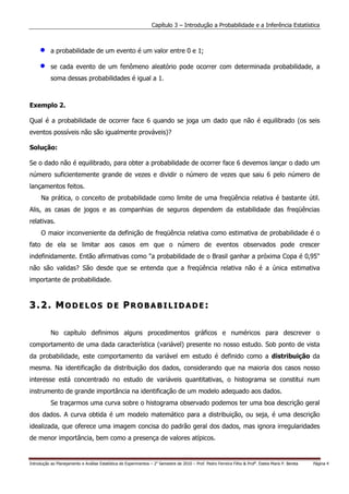 Capítulo 3 – Introdução a Probabilidade e a Inferência Estatística



     •     a probabilidade de um evento é um valor entre 0 e 1;

     •     se cada evento de um fenômeno aleatório pode ocorrer com determinada probabilidade, a
           soma dessas probabilidades é igual a 1.



Exemplo 2.

Qual é a probabilidade de ocorrer face 6 quando se joga um dado que não é equilibrado (os seis
eventos possíveis não são igualmente prováveis)?

Solução:

Se o dado não é equilibrado, para obter a probabilidade de ocorrer face 6 devemos lançar o dado um
número suficientemente grande de vezes e dividir o número de vezes que saiu 6 pelo número de
lançamentos feitos.
      Na prática, o conceito de probabilidade como limite de uma freqüência relativa é bastante útil.
Alis, as casas de jogos e as companhias de seguros dependem da estabilidade das freqüências
relativas.
      O maior inconveniente da definição de freqüência relativa como estimativa de probabilidade é o
fato de ela se limitar aos casos em que o número de eventos observados pode crescer
indefinidamente. Então afirmativas como "a probabilidade de o Brasil ganhar a próxima Copa é 0,95"
não são validas? São desde que se entenda que a freqüência relativa não é a única estimativa
importante de probabilidade.



3.2. MODELOS DE PROBABILIDADE:

           No capítulo definimos alguns procedimentos gráficos e numéricos para descrever o
comportamento de uma dada característica (variável) presente no nosso estudo. Sob ponto de vista
da probabilidade, este comportamento da variável em estudo é definido como a distribuição da
mesma. Na identificação da distribuição dos dados, considerando que na maioria dos casos nosso
interesse está concentrado no estudo de variáveis quantitativas, o histograma se constitui num
instrumento de grande importância na identificação de um modelo adequado aos dados.
           Se traçarmos uma curva sobre o histograma observado podemos ter uma boa descrição geral
dos dados. A curva obtida é um modelo matemático para a distribuição, ou seja, é uma descrição
idealizada, que oferece uma imagem concisa do padrão geral dos dados, mas ignora irregularidades
de menor importância, bem como a presença de valores atípicos.


Introdução ao Planejamento e Análise Estatística de Experimentos – 2o Semestre de 2010 – Prof. Pedro Ferreira Filho & Profa. Estela Maris P. Bereta   Página 4
 