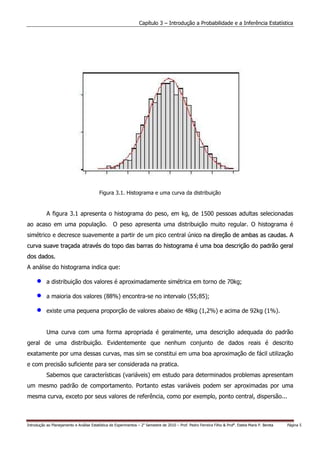 Capítulo 3 – Introdução a Probabilidade e a Inferência Estatística




                                           Figura 3.1. Histograma e uma curva da distribuição


           A figura 3.1 apresenta o histograma do peso, em kg, de 1500 pessoas adultas selecionadas
ao acaso em uma população. O peso apresenta uma distribuição muito regular. O histograma é
simétrico e decresce suavemente a partir de um pico central único na direção de ambas as caudas. A
                                                              i
curva suave traçada através do topo das barras do histograma é uma boa descrição do padrão geral
dos dados.
A análise do histograma indica que:

     •     a distribuição dos valores é aproximadamente simétrica em torno de 70kg;

     •     a maioria dos valores (88%) encontra-se no intervalo (55;85);

     •     existe uma pequena proporção de valores abaixo de 48kg (1,2%) e acima de 92kg (1%).


           Uma curva com uma forma apropriada é geralmente, uma descrição adequada do padrão
geral de uma distribuição. Evidentemente que nenhum conjunto de dados reais é descrito
exatamente por uma dessas curvas, mas sim se constitui em uma boa aproximação de fácil utilização
e com precisão suficiente para ser considerada na pratica.
           Sabemos que características (variáveis) em estudo para determinados problemas apresentam
um mesmo padrão de comportamento. Portanto estas variáveis podem ser aproximadas por uma
mesma curva, exceto por seus valores de referência, como por exemplo, ponto central, dispersão...



Introdução ao Planejamento e Análise Estatística de Experimentos – 2o Semestre de 2010 – Prof. Pedro Ferreira Filho & Profa. Estela Maris P. Bereta   Página 5
 
