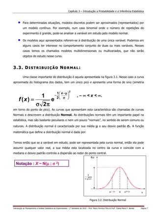 Capítulo 3 – Introdução a Probabilidade e a Inferência Estatística



     •     Para determinadas situações, modelos discretos podem ser aproximados (representados) por
           um modelo contínuo. Por exemplo, num caso binomial onde o número de repetições do
           experimento é grande, pode-se analisar a variável em estudo pelo modelo normal.

     •     Os modelos aqui apresentados referem-se à distribuição de uma única variável. Podemos em
           alguns casos ter interesse no comportamento conjunto de duas ou mais variáveis. Nesses
           casos temos os chamados modelos multidimensionais ou multivariados, que não serão
           objetos de estudo nesse curso.



3.3. DISTRIBUIÇÃO NORMAL:

           Uma classe importante de distribuição é aquela apresentada na figura 3.1. Nesse caso a curva
aproximada do histograma dos dados, tem um único pico e apresenta uma forma de sino (simetria


                                                                   2
                                                   1  x −µ 
                 1                                −                        , – ∞ < x < ∞.
      f (x ) =      e                              2 σ 

               σ 2π
em torno do ponto de pico). As curvas que apresentam esta característica são chamadas de curvas
Normais e descrevem a distribuição Normal. As distribuições normais têm um importante papel na
estatística, mas são bastante peculiares e nem um pouco “normais”, no sentido de serem comuns ou

naturais. A distribuição normal é caracterizada por sua média                                       µ   e seu desvio padrão               σ.    A função

matemática que define a distribuição normal é dada por:


Temos então que se a variável em estudo, pode ser representada pela curva normal, então ela pode
assumir qualquer valor real, a sua média esta localizada no centro da curva e coincide com a
mediana e desvio padrão controla a dispersão ao redor do ponto central.


   Notação : X ~ N(µ ; σ 2)
                   µ




                                                                                             Figura 3.2. Distribuição Normal


Introdução ao Planejamento e Análise Estatística de Experimentos – 2o Semestre de 2010 – Prof. Pedro Ferreira Filho & Profa. Estela Maris P. Bereta   Página 7
 