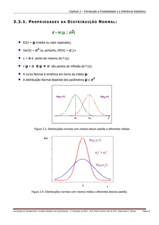 Capítulo 3 – Introdução a Probabilidade e a Inferência Estatística


3.3.1. PROPRIEDADES                                     DA      DISTRIBUIÇÃO NORMAL:

                                              X ~ N (µ ;          σ 2)

     •     E(X) =          (média ou valor esperado);

     •     Var(X) =       σ2 (e, portanto, DP(X) = σ );•

     •     x = σ é ponto de máximo de f (x);

     •     •      -σ e             +σ        são pontos de inflexão de f (x);

     •     A curva Normal é simétrica em torno da média                                 .
     •     A distribuição Normal depende dos parâmetros                                     e   σ2




                         Figura 3.3. Distribuições normais com mesmo desvio padrão e diferentes médias




                     Figura 3.4. Distribuições normais com mesma média e diferentes desvios padrão.




Introdução ao Planejamento e Análise Estatística de Experimentos – 2o Semestre de 2010 – Prof. Pedro Ferreira Filho & Profa. Estela Maris P. Bereta   Página 8
 