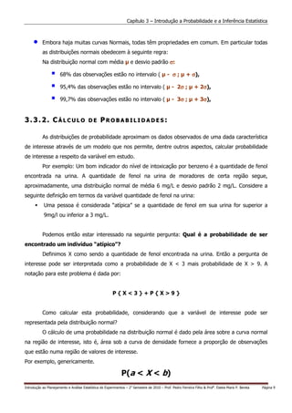 Capítulo 3 – Introdução a Probabilidade e a Inferência Estatística



     •     Embora haja muitas curvas Normais, todas têm propriedades em comum. Em particular todas
           as distribuições normais obedecem à seguinte regra:
           Na distribuição normal com média                          e desvio padrão σ:

                       68% das observações estão no intervalo (                              - σ;        + σ),

                       95,4% das observações estão no intervalo (                                  σ
                                                                                                - 2σ ;           σ
                                                                                                              + 2σ),

                       99,7% das observações estão no intervalo (                                  σ
                                                                                                - 3σ ;           σ
                                                                                                              + 3σ),


3.3.2. CÁLCULO                           DE      PROBABILIDADES:

           As distribuições de probabilidade aproximam os dados observados de uma dada característica
de interesse através de um modelo que nos permite, dentre outros aspectos, calcular probabilidade
de interesse a respeito da variável em estudo.
           Por exemplo: Um bom indicador do nível de intoxicação por benzeno é a quantidade de fenol
encontrada na urina. A quantidade de fenol na urina de moradores de certa região segue,
aproximadamente, uma distribuição normal de média 6 mg/L e desvio padrão 2 mg/L. Considere a
seguinte definição em termos da variável quantidade de fenol na urina:
            Uma pessoa é considerada “atípica” se a quantidade de fenol em sua urina for superior a
            9mg/l ou inferior a 3 mg/L.


           Podemos então estar interessado na seguinte pergunta: Qual é a probabilidade de ser
encontrado um indivíduo “atípico”?
           Definimos X como sendo a quantidade de fenol encontrada na urina. Então a pergunta de
interesse pode ser interpretada como a probabilidade de X < 3 mais probabilidade de X > 9. A
notação para este problema é dada por:


                                                         P{X<3}+P{X>9}


           Como calcular esta probabilidade, considerando que a variável de interesse pode ser
representada pela distribuição normal?
           O cálculo de uma probabilidade na distribuição normal é dado pela área sobre a curva normal
na região de interesse, isto é, área sob a curva de densidade fornece a proporção de observações
que estão numa região de valores de interesse.
Por exemplo, genericamente.

                                                               P(a < X < b)
Introdução ao Planejamento e Análise Estatística de Experimentos – 2o Semestre de 2010 – Prof. Pedro Ferreira Filho & Profa. Estela Maris P. Bereta   Página 9
 