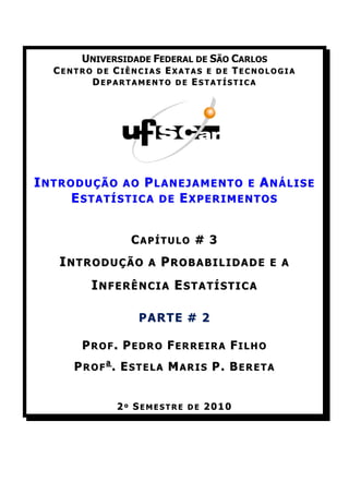 UNIVERSIDADE FEDERAL DE SÃO CARLOS
  CENTRO DE CIÊNCIAS EXATAS E DE TECNOLOGIA
        DEPARTAMENTO DE ESTATÍSTICA




INTRODUÇÃO AO PLANEJAMENTO E ANÁLISE
     ESTATÍSTICA DE EXPERIMENTOS


               CAPÍTULO # 3
   INTRODUÇÃO     A   PROBABILIDADE        E A

        INFERÊNCIA ESTATÍSTICA

                PARTE # 2

      PROF. PEDRO FERREIRA FILHO
     PROFa. ESTELA MARIS P. BERETA


            2º SEMESTRE DE 2010
 