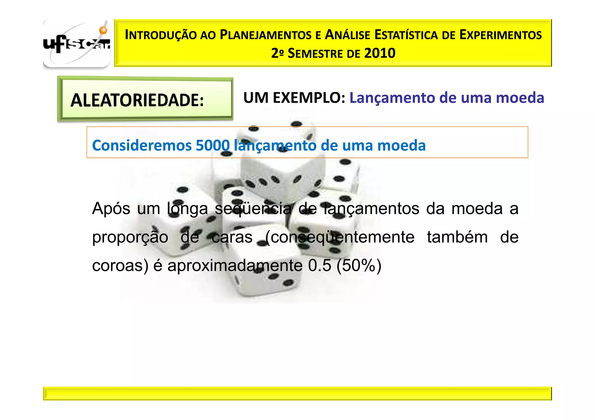 INTRODUÇÃO AO PLANEJAMENTOS E ANÁLISE ESTATÍSTICA DE EXPERIMENTOS
                         2º SEMESTRE DE 2010

                      UM EXEMPLO: Lançamento de uma moeda

Consideremos 5000 lançamento de uma moeda


Após um longa seqüencia de lançamentos da moeda a
proporção de caras (conseqüentemente também de
coroas) é aproximadamente 0.5 (50%)
 