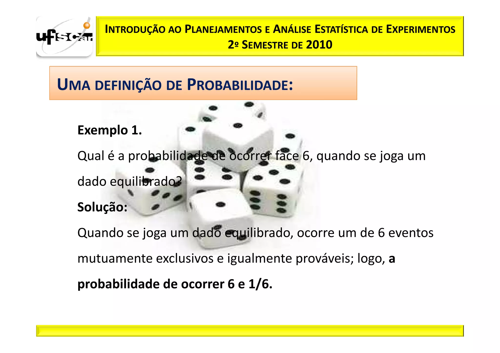 INTRODUÇÃO AO PLANEJAMENTOS E ANÁLISE ESTATÍSTICA DE EXPERIMENTOS
                           2º SEMESTRE DE 2010


UMA DEFINIÇÃO DE PROBABILIDADE:

  Exemplo 1.
  Qual é a probabilidade de ocorrer face 6, quando se joga um
  dado equilibrado?
  Solução:
  Quando se joga um dado equilibrado, ocorre um de 6 eventos
  mutuamente exclusivos e igualmente prováveis; logo, a
  probabilidade de ocorrer 6 e 1/6.
 