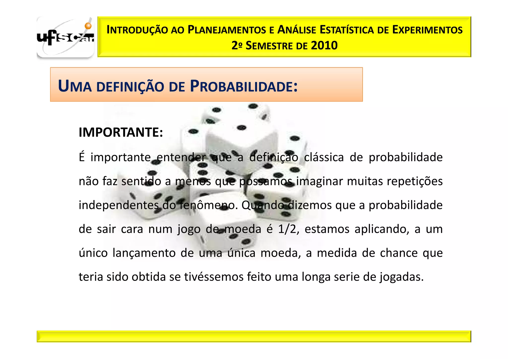 INTRODUÇÃO AO PLANEJAMENTOS E ANÁLISE ESTATÍSTICA DE EXPERIMENTOS
                            2º SEMESTRE DE 2010


UMA DEFINIÇÃO DE PROBABILIDADE:

  IMPORTANTE:
  É importante entender que a definição clássica de probabilidade
  não faz sentido a menos que possamos imaginar muitas repetições
  independentes do fenômeno. Quando dizemos que a probabilidade
  de sair cara num jogo de moeda é 1/2, estamos aplicando, a um
  único lançamento de uma única moeda, a medida de chance que
  teria sido obtida se tivéssemos feito uma longa serie de jogadas.
 
