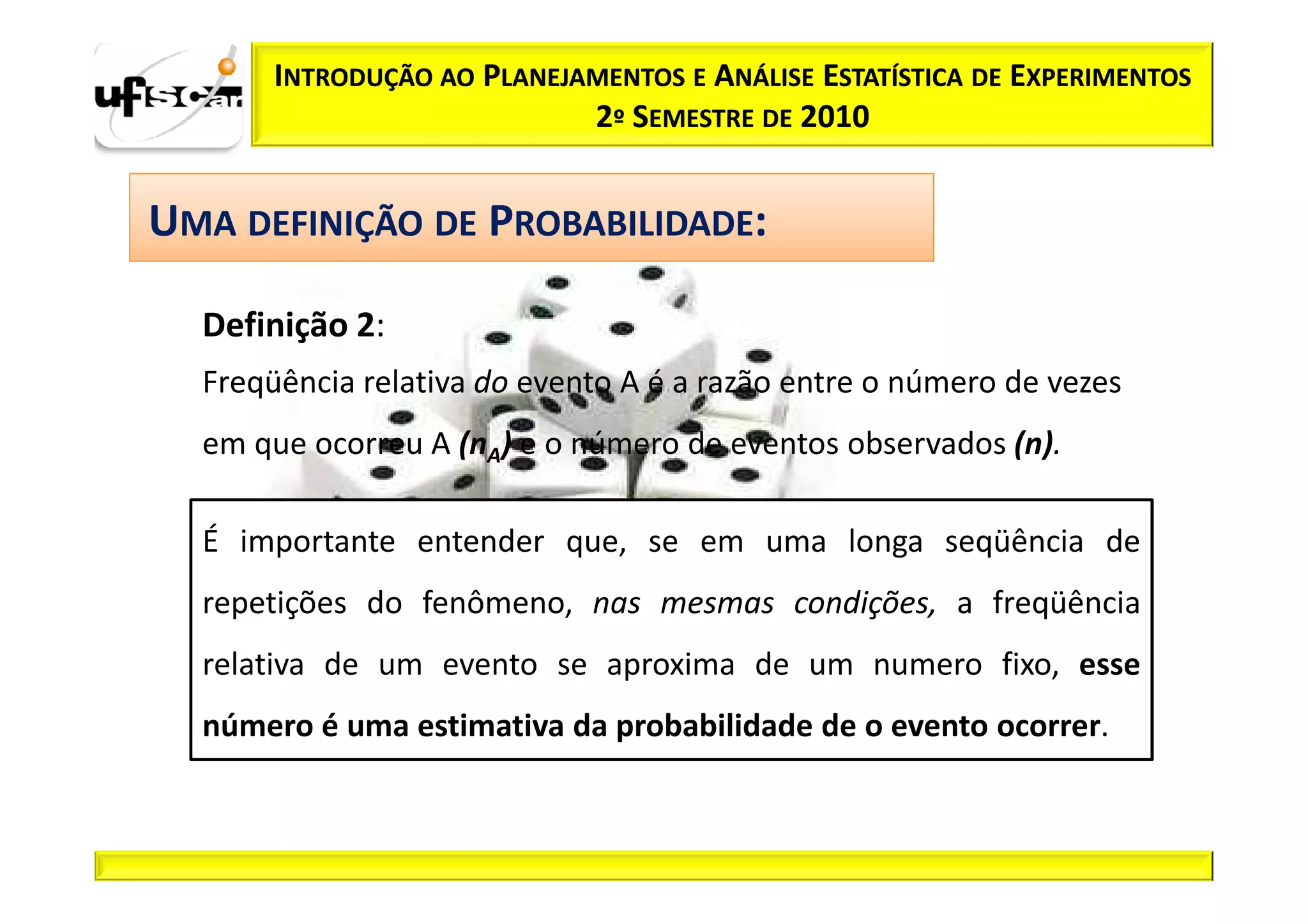 INTRODUÇÃO AO PLANEJAMENTOS E ANÁLISE ESTATÍSTICA DE EXPERIMENTOS
                            2º SEMESTRE DE 2010


UMA DEFINIÇÃO DE PROBABILIDADE:

  Definição 2:
  Freqüência relativa do evento A é a razão entre o número de vezes
  em que ocorreu A (nA) e o número de eventos observados (n).

  É importante entender que, se em uma longa seqüência de
  repetições do fenômeno, nas mesmas condições, a freqüência
  relativa de um evento se aproxima de um numero fixo, esse
  número é uma estimativa da probabilidade de o evento ocorrer.
 
