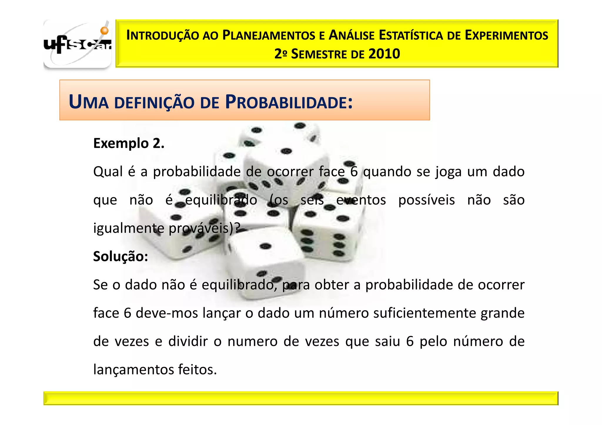 INTRODUÇÃO AO PLANEJAMENTOS E ANÁLISE ESTATÍSTICA DE EXPERIMENTOS
                            2º SEMESTRE DE 2010


UMA DEFINIÇÃO DE PROBABILIDADE:
  Exemplo 2.
  Qual é a probabilidade de ocorrer face 6 quando se joga um dado
  que não é equilibrado (os seis eventos possíveis não são
  igualmente prováveis)?
  Solução:
  Se o dado não é equilibrado, para obter a probabilidade de ocorrer
  face 6 deve­mos lançar o dado um número suficientemente grande
  de vezes e dividir o numero de vezes que saiu 6 pelo número de
  lançamentos feitos.
 