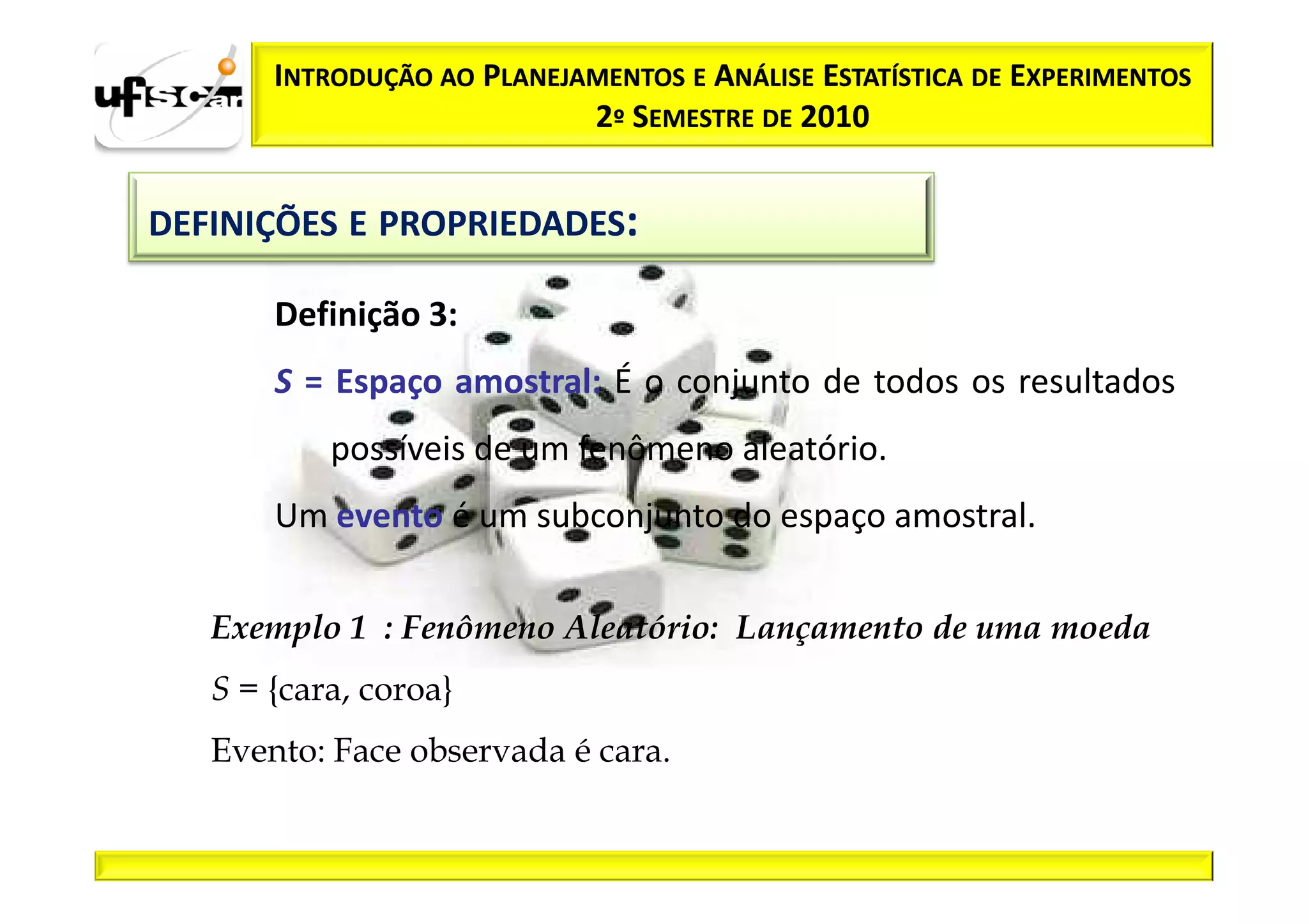 INTRODUÇÃO AO PLANEJAMENTOS E ANÁLISE ESTATÍSTICA DE EXPERIMENTOS
                            2º SEMESTRE DE 2010


DEFINIÇÕES E PROPRIEDADES:

       Definição 3:
       S = Espaço amostral: É o conjunto de todos os resultados
           possíveis de um fenômeno aleatório.
       Um evento é um subconjunto do espaço amostral.

   Exemplo 1 : Fenômeno Aleatório: Lançamento de uma moeda
   S = {cara, coroa}
   Evento: Face observada é cara.
 