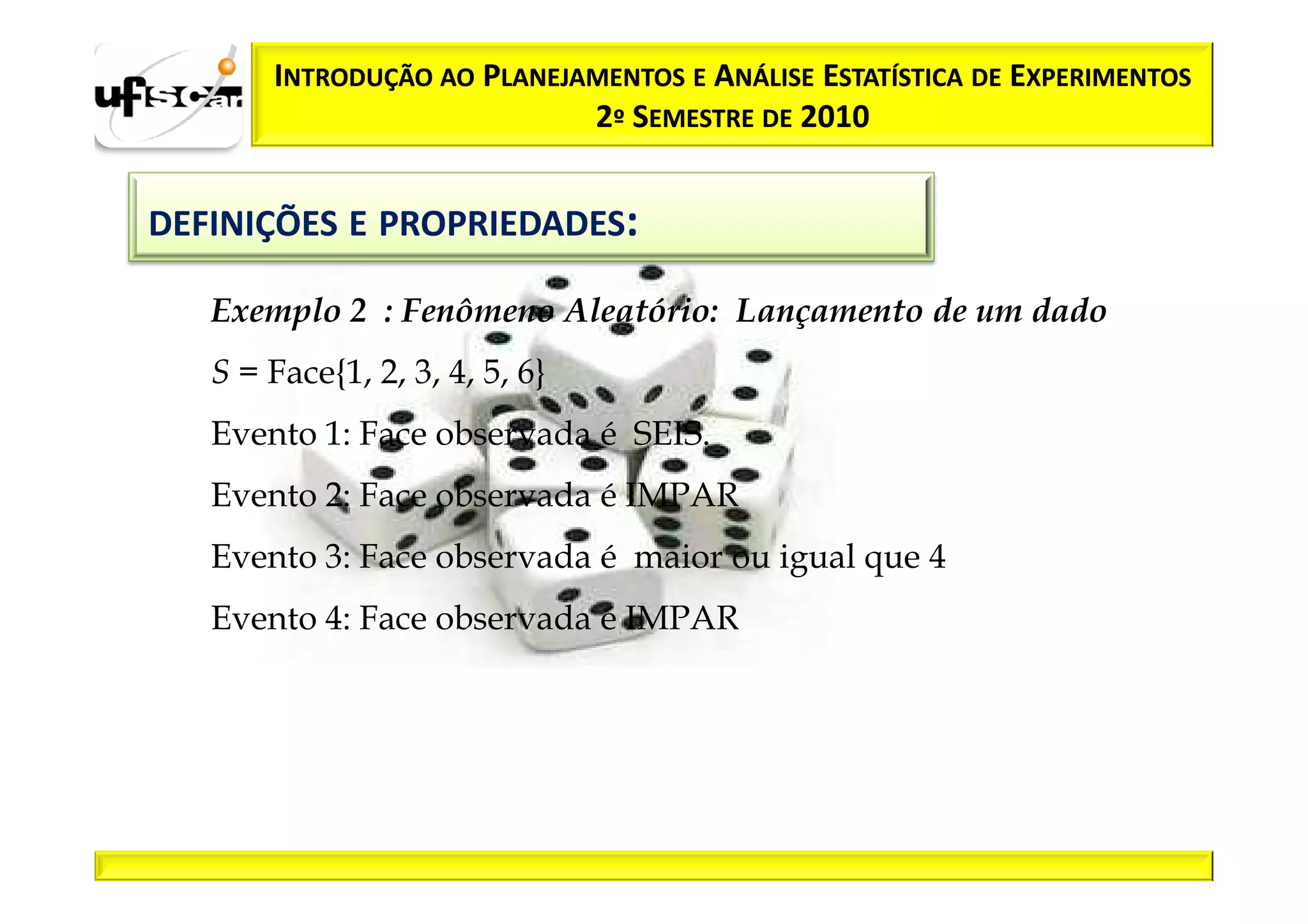 INTRODUÇÃO AO PLANEJAMENTOS E ANÁLISE ESTATÍSTICA DE EXPERIMENTOS
                            2º SEMESTRE DE 2010


DEFINIÇÕES E PROPRIEDADES:

   Exemplo 2 : Fenômeno Aleatório: Lançamento de um dado
   S = Face{1, 2, 3, 4, 5, 6}
   Evento 1: Face observada é SEIS.
   Evento 2: Face observada é IMPAR
   Evento 3: Face observada é maior ou igual que 4
   Evento 4: Face observada é IMPAR
 