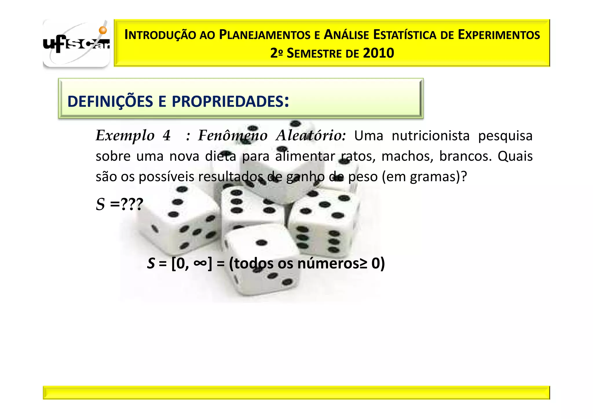 INTRODUÇÃO AO PLANEJAMENTOS E ANÁLISE ESTATÍSTICA DE EXPERIMENTOS
                            2º SEMESTRE DE 2010


DEFINIÇÕES E PROPRIEDADES:
   Exemplo 4 : Fenômeno Aleatório: Uma nutricionista pesquisa
   sobre uma nova dieta para alimentar ratos, machos, brancos. Quais
   são os possíveis resultados de ganho de peso (em gramas)?
   S =???


            S = [0, ∞] = (todos os números≥ 0)
 