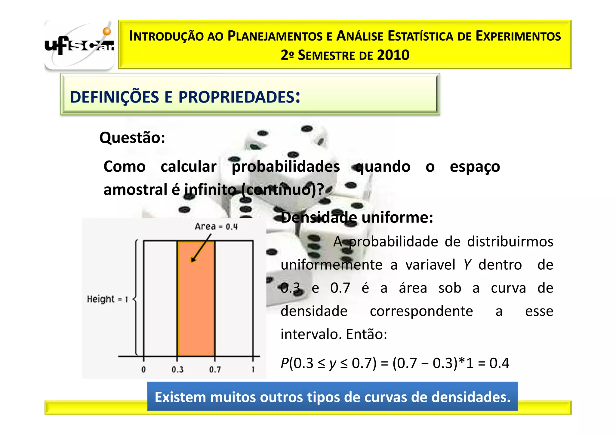 INTRODUÇÃO AO PLANEJAMENTOS E ANÁLISE ESTATÍSTICA DE EXPERIMENTOS
                           2º SEMESTRE DE 2010

DEFINIÇÕES E PROPRIEDADES:

   Questão:
   Como calcular probabilidades quando o espaço
   amostral é infinito (contínuo)?
                            Densidade uniforme:
                                    A probabilidade de distribuirmos
                            uniformemente a variavel Y dentro de
                            0.3 e 0.7 é a área sob a curva de
                            densidade correspondente a esse
                            intervalo. Então:
                            P(0.3 ≤ y ≤ 0.7) = (0.7 − 0.3)*1 = 0.4

         Existem muitos outros tipos de curvas de densidades.
 