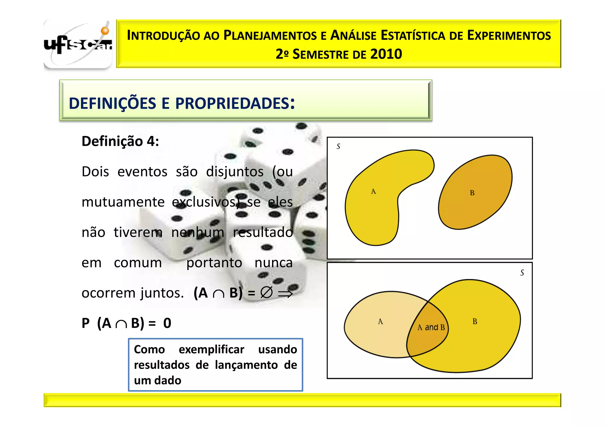 INTRODUÇÃO AO PLANEJAMENTOS E ANÁLISE ESTATÍSTICA DE EXPERIMENTOS
                            2º SEMESTRE DE 2010


DEFINIÇÕES E PROPRIEDADES:

 Definição 4:
 Dois eventos são disjuntos (ou
 mutuamente exclusivos) se eles
 não tiverem nenhum resultado
 em comum        portanto nunca
 ocorrem juntos. (A ∩ B) = ∅ ⇒
 P (A ∩ B) = 0
         Como exemplificar usando
         resultados de lançamento de
         um dado
 