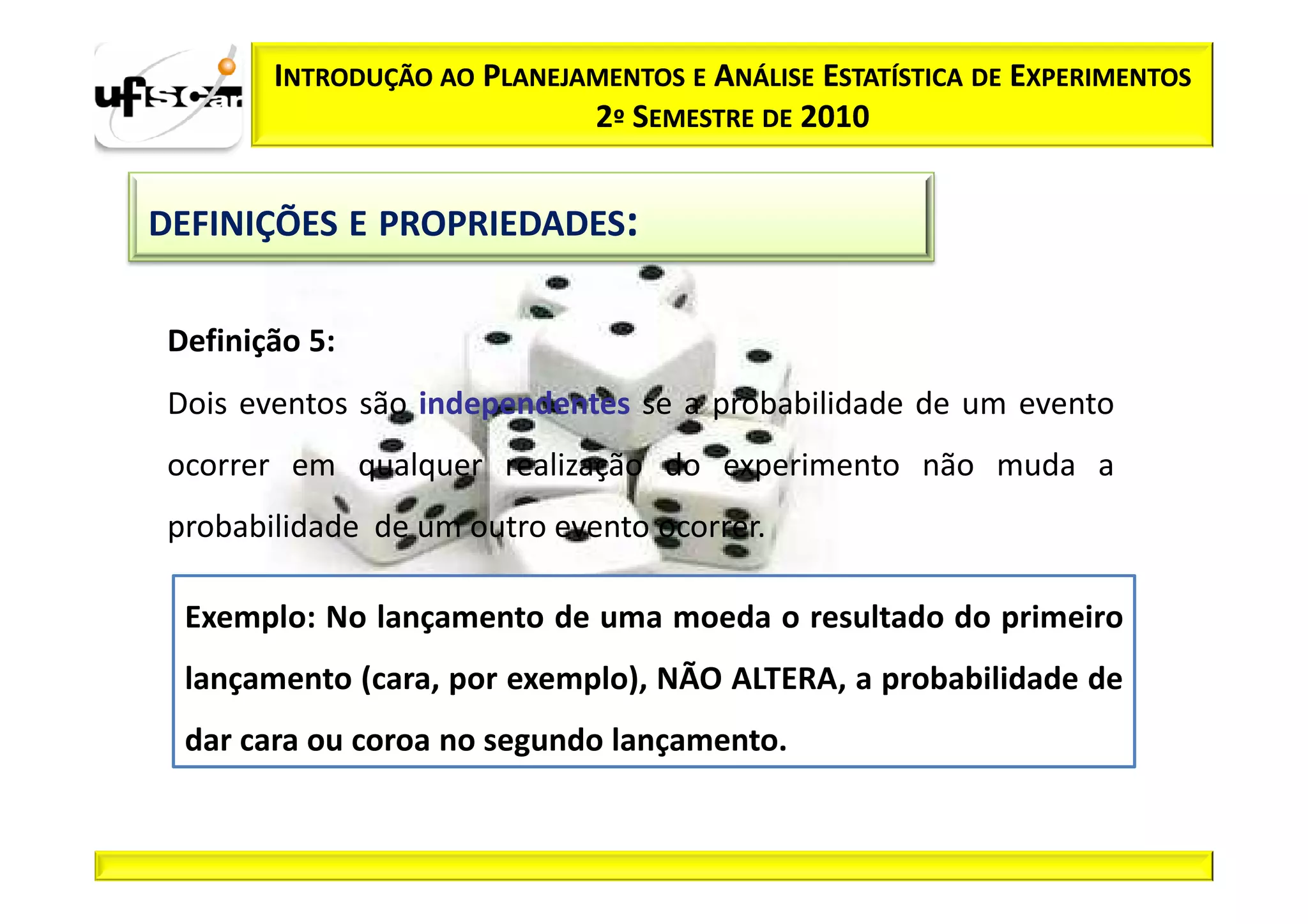 INTRODUÇÃO AO PLANEJAMENTOS E ANÁLISE ESTATÍSTICA DE EXPERIMENTOS
                             2º SEMESTRE DE 2010


DEFINIÇÕES E PROPRIEDADES:

 Definição 5:
 Dois eventos são independentes se a probabilidade de um evento
 ocorrer em qualquer realização do experimento não muda a
 probabilidade de um outro evento ocorrer.

  Exemplo: No lançamento de uma moeda o resultado do primeiro
  lançamento (cara, por exemplo), NÃO ALTERA, a probabilidade de
  dar cara ou coroa no segundo lançamento.
 