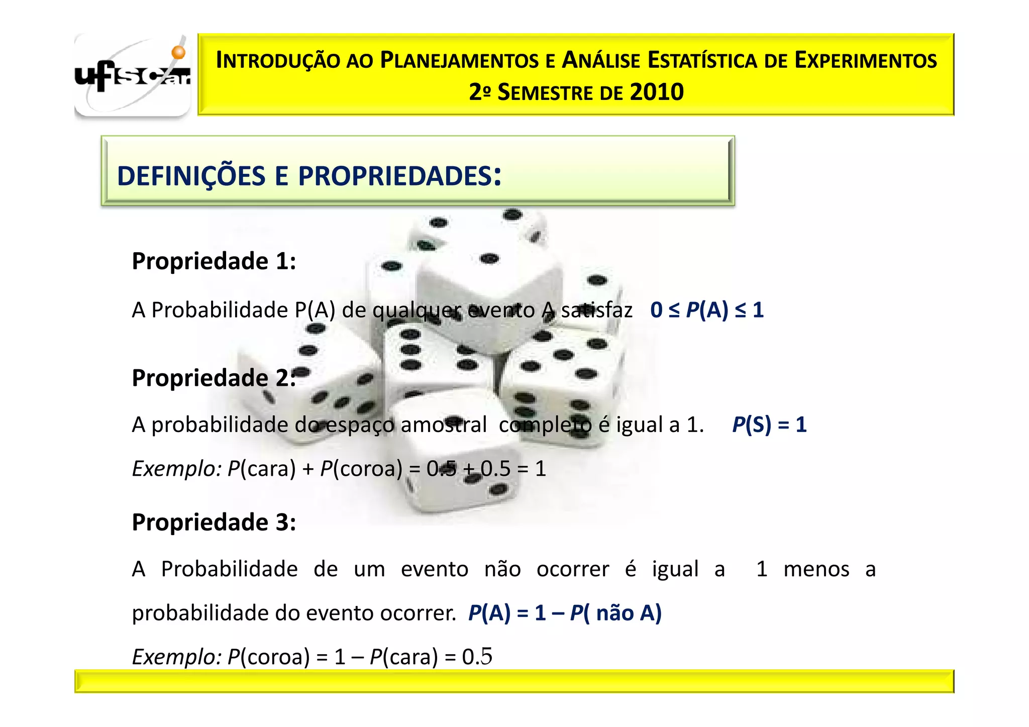 INTRODUÇÃO AO PLANEJAMENTOS E ANÁLISE ESTATÍSTICA DE EXPERIMENTOS
                              2º SEMESTRE DE 2010


DEFINIÇÕES E PROPRIEDADES:

 Propriedade 1:
 A Probabilidade P(A) de qualquer evento A satisfaz 0 ≤ P(A) ≤ 1

 Propriedade 2:
 A probabilidade do espaço amostral completo é igual a 1.   P(S) = 1
 Exemplo: P(cara) + P(coroa) = 0.5 + 0.5 = 1

 Propriedade 3:
 A Probabilidade de um evento não ocorrer é igual a            1 menos a
 probabilidade do evento ocorrer. P(A) = 1 – P( não A)
 Exemplo: P(coroa) = 1 – P(cara) = 0.5
 