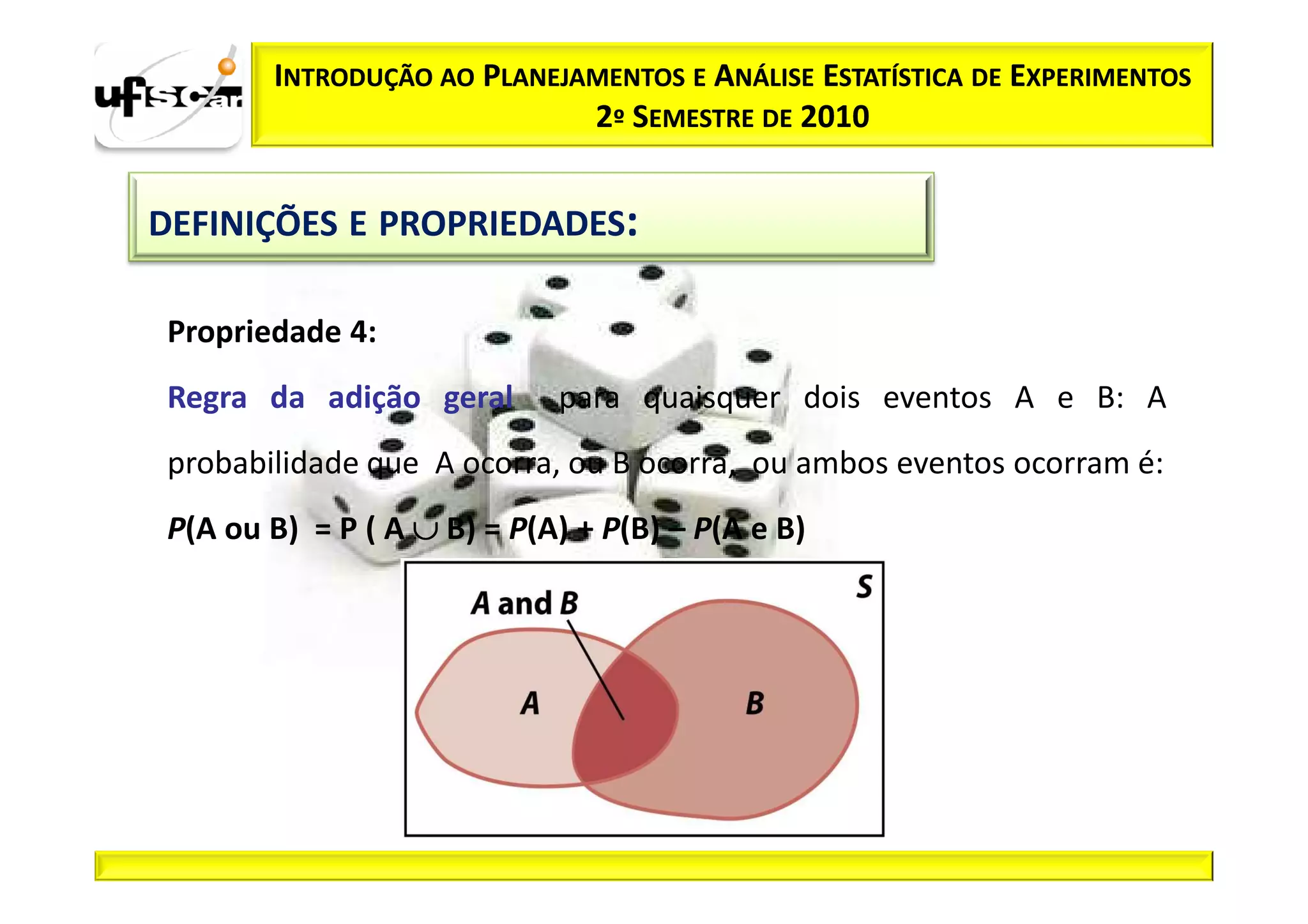 INTRODUÇÃO AO PLANEJAMENTOS E ANÁLISE ESTATÍSTICA DE EXPERIMENTOS
                             2º SEMESTRE DE 2010


DEFINIÇÕES E PROPRIEDADES:

 Propriedade 4:
 Regra da adição geral       para quaisquer dois eventos A e B: A
 probabilidade que A ocorra, ou B ocorra, ou ambos eventos ocorram é:
 P(A ou B) = P ( A ∪ B) = P(A) + P(B) – P(A e B)
 