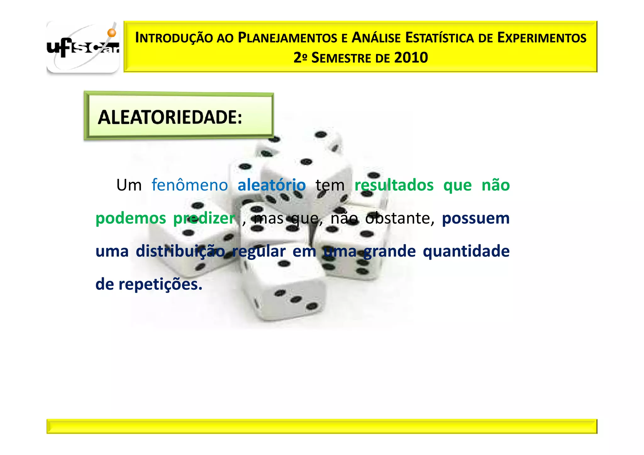 INTRODUÇÃO AO PLANEJAMENTOS E ANÁLISE ESTATÍSTICA DE EXPERIMENTOS
                          2º SEMESTRE DE 2010




  Um fenômeno aleatório tem resultados que não
podemos predizer , mas que, não obstante, possuem
uma distribuição regular em uma grande quantidade
de repetições.
 
