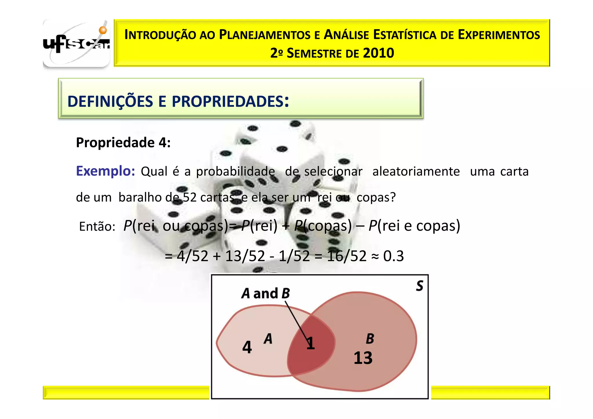INTRODUÇÃO AO PLANEJAMENTOS E ANÁLISE ESTATÍSTICA DE EXPERIMENTOS
                              2º SEMESTRE DE 2010


DEFINIÇÕES E PROPRIEDADES:

 Propriedade 4:
 Exemplo: Qual é a probabilidade de selecionar aleatoriamente uma carta
 de um baralho de 52 cartas e ela ser um rei ou copas?

 Então: P(rei ou copas)= P(rei) + P(copas) – P(rei e copas)

               = 4/52 + 13/52 ­ 1/52 = 16/52 ≈ 0.3




                            4          1
                                              13
 