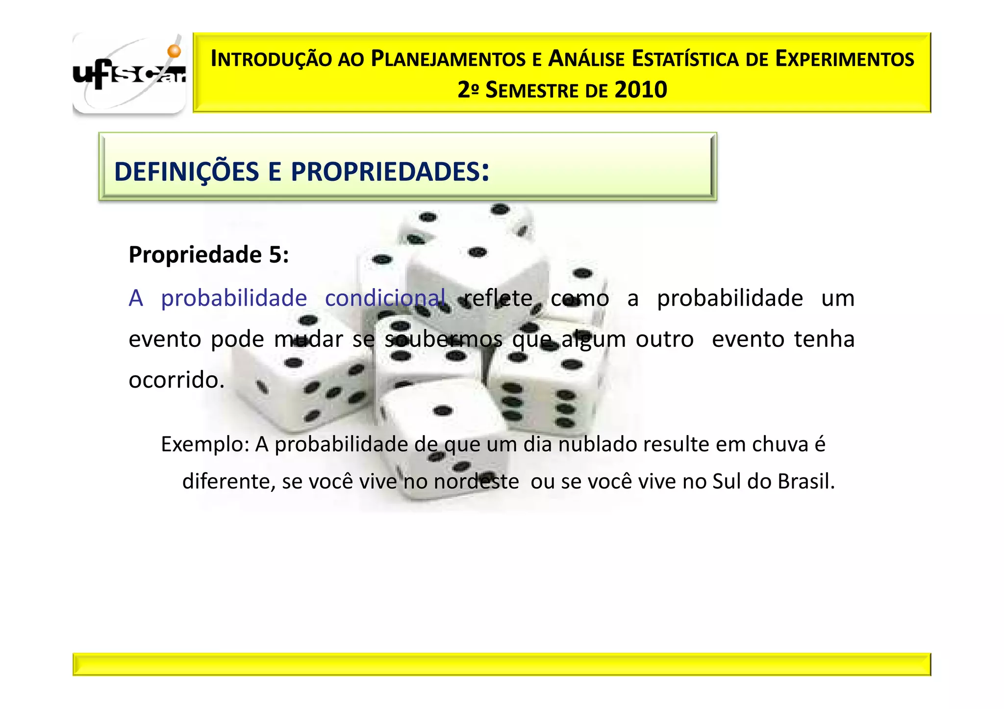 INTRODUÇÃO AO PLANEJAMENTOS E ANÁLISE ESTATÍSTICA DE EXPERIMENTOS
                             2º SEMESTRE DE 2010


DEFINIÇÕES E PROPRIEDADES:

 Propriedade 5:
 A probabilidade condicional reflete como a probabilidade um
 evento pode mudar se soubermos que algum outro evento tenha
 ocorrido.

   Exemplo: A probabilidade de que um dia nublado resulte em chuva é
     diferente, se você vive no nordeste ou se você vive no Sul do Brasil.
 