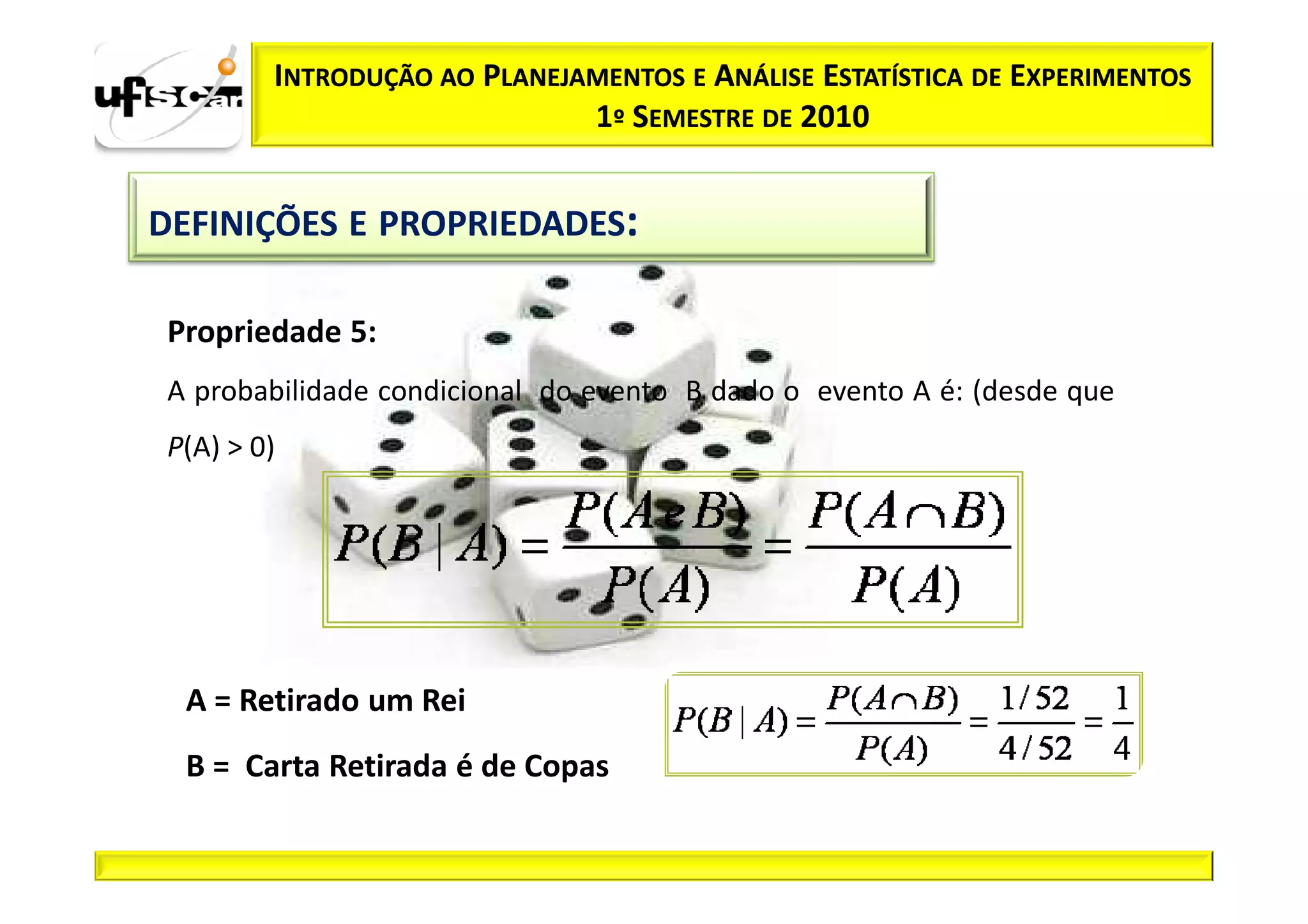 INTRODUÇÃO AO PLANEJAMENTOS E ANÁLISE ESTATÍSTICA DE EXPERIMENTOS
                              1º SEMESTRE DE 2010


DEFINIÇÕES E PROPRIEDADES:

 Propriedade 5:
 A probabilidade condicional do evento B dado o evento A é: (desde que
 P(A) > 0)




  A = Retirado um Rei
  B = Carta Retirada é de Copas
 