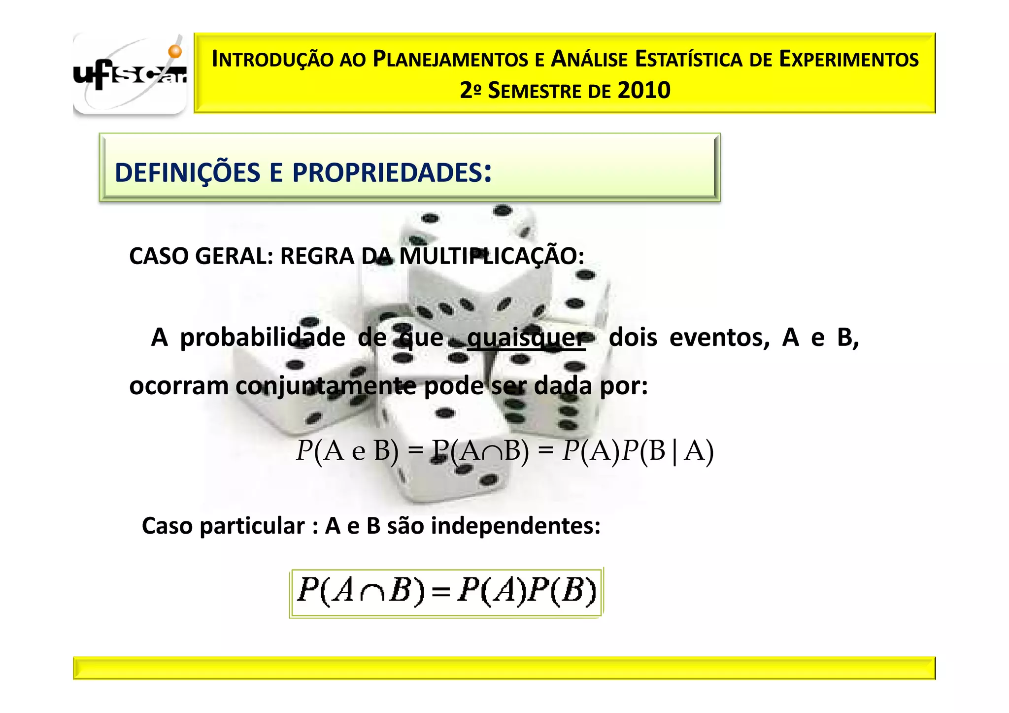 INTRODUÇÃO AO PLANEJAMENTOS E ANÁLISE ESTATÍSTICA DE EXPERIMENTOS
                            2º SEMESTRE DE 2010


DEFINIÇÕES E PROPRIEDADES:

 CASO GERAL: REGRA DA MULTIPLICAÇÃO:


  A probabilidade de que quaisquer dois eventos, A e B,
 ocorram conjuntamente pode ser dada por:

               P(A e B) = P(A∩B) = P(A)P(B|A)

 Caso particular : A e B são independentes:
 