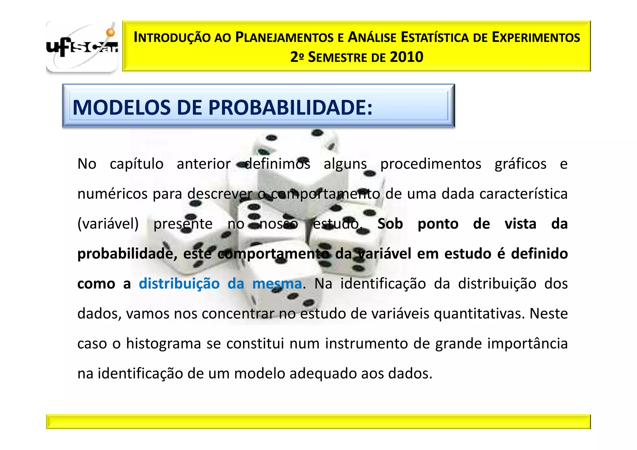INTRODUÇÃO AO PLANEJAMENTOS E ANÁLISE ESTATÍSTICA DE EXPERIMENTOS
                             2º SEMESTRE DE 2010


MODELOS DE PROBABILIDADE:

No capítulo anterior definimos alguns procedimentos gráficos e
numéricos para descrever o comportamento de uma dada característica
(variável) presente no nosso estudo. Sob ponto de vista da
probabilidade, este comportamento da variável em estudo é definido
como a distribuição da mesma. Na identificação da distribuição dos
dados, vamos nos concentrar no estudo de variáveis quantitativas. Neste
caso o histograma se constitui num instrumento de grande importância
na identificação de um modelo adequado aos dados.
 