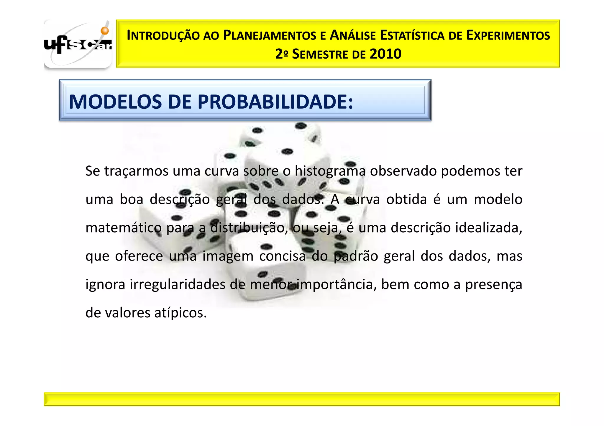 INTRODUÇÃO AO PLANEJAMENTOS E ANÁLISE ESTATÍSTICA DE EXPERIMENTOS
                            2º SEMESTRE DE 2010


MODELOS DE PROBABILIDADE:


 Se traçarmos uma curva sobre o histograma observado podemos ter
 uma boa descrição geral dos dados. A curva obtida é um modelo
 matemático para a distribuição, ou seja, é uma descrição idealizada,
 que oferece uma imagem concisa do padrão geral dos dados, mas
 ignora irregularidades de menor importância, bem como a presença
 de valores atípicos.
 