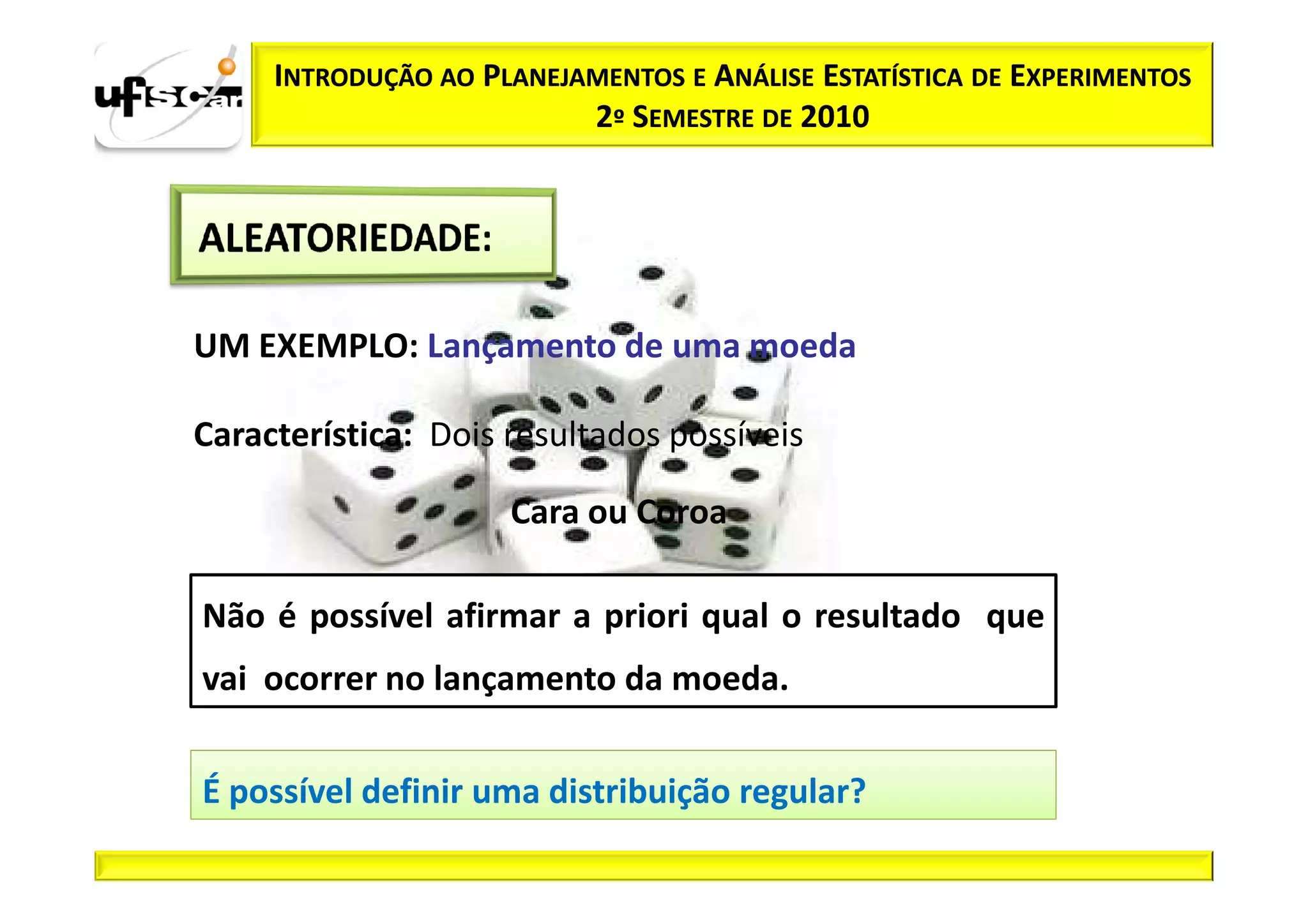 INTRODUÇÃO AO PLANEJAMENTOS E ANÁLISE ESTATÍSTICA DE EXPERIMENTOS
                          2º SEMESTRE DE 2010




UM EXEMPLO: Lançamento de uma moeda

Característica: Dois resultados possíveis

                     Cara ou Coroa

Não é possível afirmar a priori qual o resultado que
vai ocorrer no lançamento da moeda.


É possível definir uma distribuição regular?
 