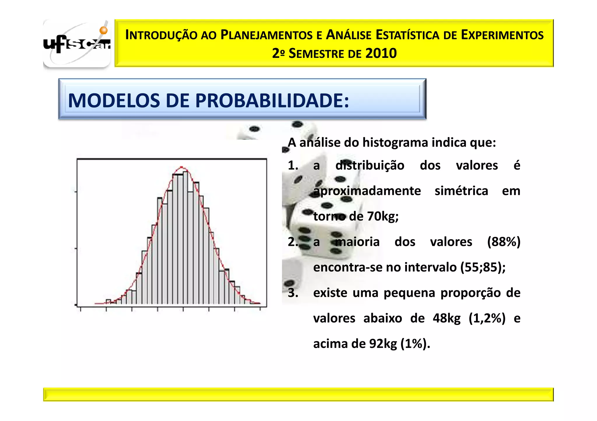 INTRODUÇÃO AO PLANEJAMENTOS E ANÁLISE ESTATÍSTICA DE EXPERIMENTOS
                          2º SEMESTRE DE 2010


MODELOS DE PROBABILIDADE:
                              A análise do histograma indica que:
                              1.   a   distribuição    dos   valores   é
                                   aproximadamente simétrica em
                                   torno de 70kg;
                              2.   a   maioria   dos    valores   (88%)
                                   encontra-se no intervalo (55;85);
                              3.   existe uma pequena proporção de
                                   valores abaixo de 48kg (1,2%) e
                                   acima de 92kg (1%).
 