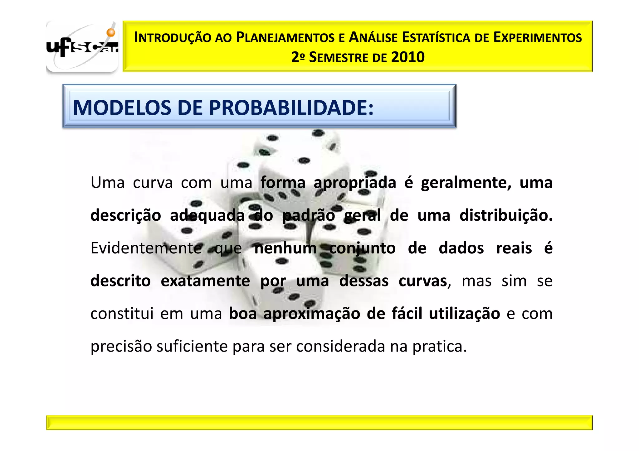 INTRODUÇÃO AO PLANEJAMENTOS E ANÁLISE ESTATÍSTICA DE EXPERIMENTOS
                            2º SEMESTRE DE 2010


MODELOS DE PROBABILIDADE:


 Uma curva com uma forma apropriada é geralmente, uma
 descrição adequada do padrão geral de uma distribuição.
 Evidentemente que nenhum conjunto de dados reais é
 descrito exatamente por uma dessas curvas, mas sim se
 constitui em uma boa aproximação de fácil utilização e com
 precisão suficiente para ser considerada na pratica.
 